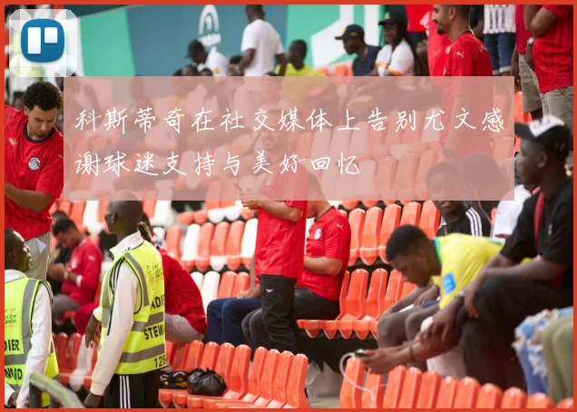 科斯蒂奇在社交媒体上告别尤文感谢球迷支持与美好回忆