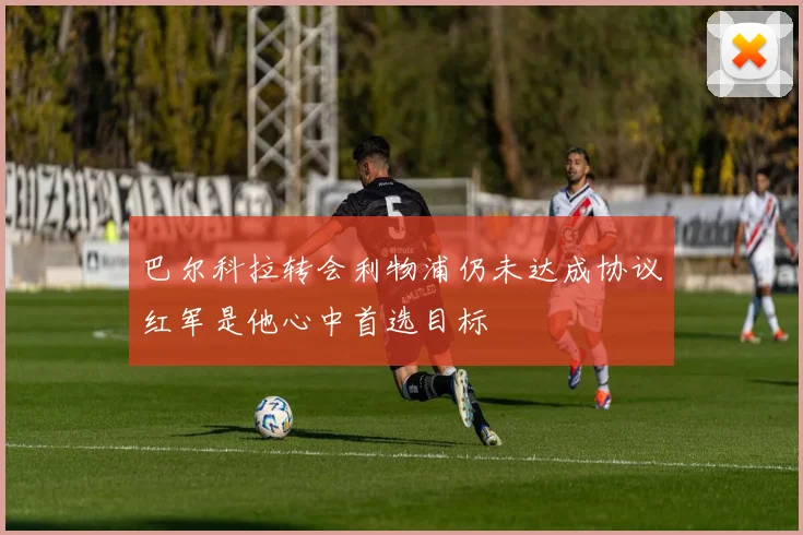 巴尔科拉转会利物浦仍未达成协议红军是他心中首选目标
